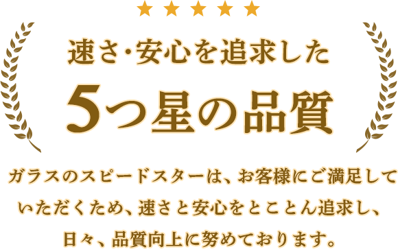 速さ・安心を追求した5つ星の品質。ガラスのスピードスターは、お客様にご満足していただくため、速さと安心をとことん追求し、日々、品質向上に努めております。